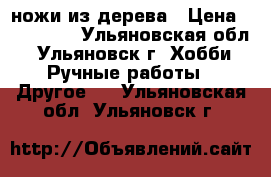ножи из дерева › Цена ­ 200-300 - Ульяновская обл., Ульяновск г. Хобби. Ручные работы » Другое   . Ульяновская обл.,Ульяновск г.
